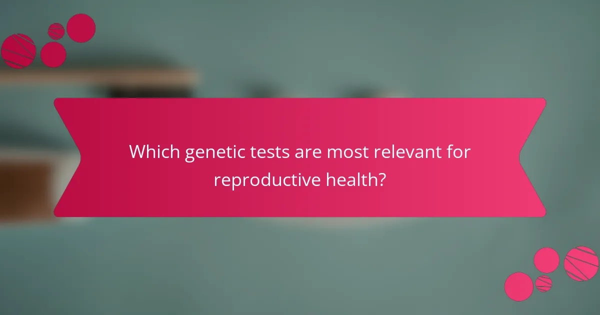 Which genetic tests are most relevant for reproductive health?